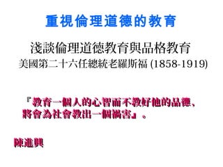 重視倫理道德的教育
 淺談倫理道德教育與品格教育
美國第二十六任總統老羅斯福 (1858-1919)


『教育一個人的心智而不教好他的品德 ，
將會為社會教出一個禍害』 。

陳進興
 