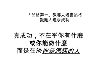 「品格第一」教導人培養品格
     鼓勵人追求成功


真成功，不在乎你有什麼
   或你能做什麼
 而是在於你是怎樣的人
 