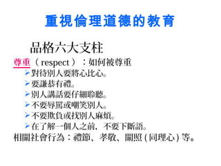 重視倫理道德的教育
  品格六大支柱
尊重（ respect ）：如何被尊重
  對待別人要將心比心。
  要謙恭有禮。
  別人講話要仔細聆聽。
  不要辱罵或嘲笑別人。
  不要欺負或找別人麻煩。
  在了解一個人之前，不要下斷語。
相關社會行為：禮節、孝敬、關照 ( 同理心 ) 等。
 