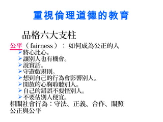 重視倫理道德的教育
  品格六大支柱
公平（ fairness ）： 如何成為公正的人
  將心比心。
  讓別人也有機會。
  說實話。
  守遊戲規則。
  想到自己的行為會影響別人。
  開放的心胸聆聽別人。
  自己的錯誤不要怪別人。
  不要佔別人便宜。
相關社會行為：守法、正義、合作、關照
公正與公平
 