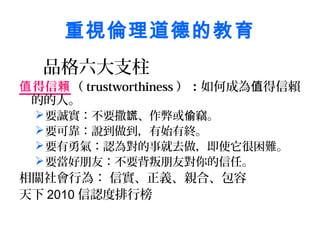 重視倫理道德的教育
  品格六大支柱
值 得信賴（ trustworthiness ）：如何成為值得信賴
 的的人。
  要誠實：不要撒謊、作弊或偷竊。
  要可靠：說到做到，有始有終。
  要有勇氣：認為對的事就去做，即使它很困難。
  要當好朋友：不要背叛朋友對你的信任。
相關社會行為： 信實、正義、親合、包容
天下 2010 信認度排行榜
 