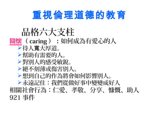 重視倫理道德的教育
  品格六大支柱
關懷（ caring ）：如何成為有愛心的人
  待人寬大厚道。
  幫助有需要的人。
  對別人的感受敏銳。
  絕不刻薄或傷害別人。
  想到自己的作為將會如何影響別人。
  永遠記住：我們從做好事中變變成好人
相關社會行為：仁愛、孝敬、分享、慷慨、助人
921 事件
 