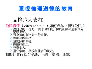 重視倫理道德的教育
  品格六大支柱
公民責任（ citizenship ）：如何成為一個好公民？ 
  盡自己的一份力，讓你的學校、你的社區和這個世界
   變得更好。
  對身邊的事物盡一份責任。
  參加社區服務。
  幫忙照顧環境。
  做個好鄰居。
  尊重他人。
  遵守家庭、學校和社會的規定。
相關社會行為：守法、正義、愛國、幽默
 