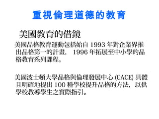 重視倫理道德的教育
美國教育的借鏡
美國品格教育運動包括始自 1993 年對企業界推
出品格第一的計畫， 1996 年拓展至中小學的品
格教育系列課程。

美國波士頓大學品格與倫理發展中心 (CACE) 具體
且明確地提出 100 種學校提升品格的方法，以供
學校教導學生之實際指引。
 