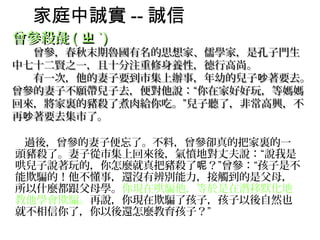 家庭中誠實 -- 誠信
曾參殺彘 ( ㄓ ˋ)
　　曾參，春秋末期魯國有名的思想家、儒學家，是孔子門生
中七十二賢之一，且十分注重修身養性，德行高尚。
　　有一次，他的妻子要到市集上辦事，年幼的兒子吵著要去。
曾參的妻子不願帶兒子去，便對他說：“你在家好好玩，等媽媽
回來，將家裏的豬殺了煮肉給你吃。”兒子聽了，非常高興，不
再吵著要去集市了。

　　過後，曾參的妻子便忘了。不料，曾參卻真的把家裏的一
 頭豬殺了。妻子從市集上回來後，氣憤地對丈夫說：“說我是
 哄兒子說著玩的，你怎麼就真把豬殺了呢？”曾參：“孩子是不
 能欺騙的！他不懂事，還沒有辨別能力，接觸到的是父母，
 所以什麼都跟父母學。你現在哄騙他，等於是在潛移默化地
 教他學會欺騙。再說，你現在欺騙了孩子，孩子以後自然也
 就不相信你了，你以後還怎麼教育孩子？”
 