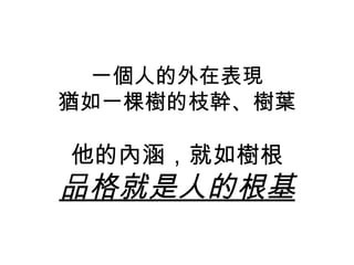 一個人的外在表現
猶如一棵樹的枝幹、樹葉

他的內涵，就如樹根
品格就是人的根基
 