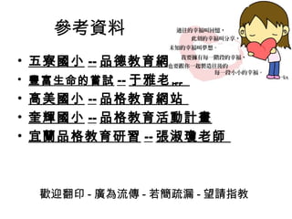 參考資料
• 五寮國小 -- 品德教育網頁
• 豐富生命的嘗試 -- 于雅老師
• 高美國小 -- 品格教育網站
• 奎輝國小 -- 品格教育活動計畫
• 宜蘭品格教育研習 -- 張淑瓊老師



  歡迎翻印 - 廣為流傳 - 若簡疏漏 - 望請指教
 