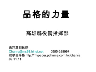 品格的力量

         高雄縣後備指揮部

詹翔霖副教授
Chanrs@ms68.hinet.net  0955-268997
教學部落格 http://mypaper.pchome.com.tw/chanrs
99.11.11
 