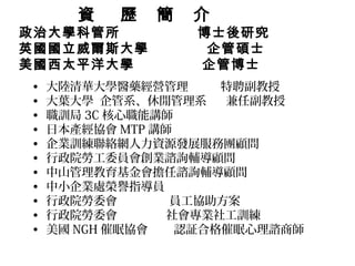 資   歷   簡   介
政治大學科管所            博士後研究
英國國立威爾斯大學           企管碩士
美國西太平洋大學           企管博士
•   大陸清華大學醫藥經營管理      特聘副教授
•   大葉大學 企管系、休閒管理系    兼任副教授
•   職訓局 3C 核心職能講師
•   日本產經協會 MTP 講師
•   企業訓練聯絡網人力資源發展服務團顧問
•   行政院勞工委員會創業諮詢輔導顧問
•   中山管理教育基金會擔任諮詢輔導顧問
•   中小企業處榮譽指導員
•   行政院勞委會       員工協助方案
•   行政院勞委會       社會專業社工訓練
•   美國 NGH 催眠協會   認証合格催眠心理諮商師
 