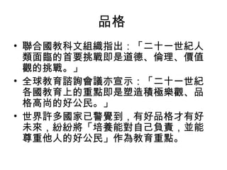 品格
• 聯合國教科文組織指出：「二十一世紀人
  類面臨的首要挑戰即是道德、倫理、價值
  觀的挑戰。」
• 全球教育諮詢會議亦宣示：「二十一世紀
  各國教育上的重點即是塑造積極樂觀、品
  格高尚的好公民。」
• 世界許多國家已警覺到，有好品格才有好
  未來，紛紛將「培養能對自己負責，並能
  尊重他人的好公民」作為教育重點。
 