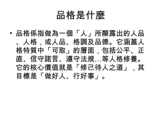品格是什麼
• 品格係指做為一個「人」所顯露出的人品
  、人格，或人品、格調及品德。它涵蓋人
  格特質中「可取」的層面，包括公平、正
  直、信守諾言、遵守法規…等人格修養。
  它的核心價值就是「修己待人之道」，其
  目標是「做好人、行好事」。
 