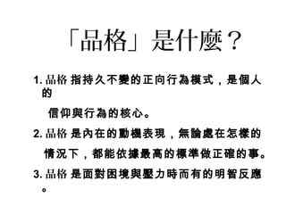 「品格」是什麼？
1. 品格 指持久不變的正向行為模式，是個人
  的
 信仰與行為的核心。
2. 品格 是內在的動機表現，無論處在怎樣的
 情況下，都能依據最高的標準做正確的事。
3. 品格 是面對困境與壓力時而有的明智反應
  。
 