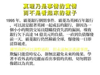真理乃是事情的實情
     而不是看起來的樣子
1995 年，霸菱銀行倒閉事件．霸菱為英國百年銀行
  ，可以說是跟著英國一起成長的銀行，卻因為一
  個小小的期貨交易員隱瞞投資失誤的漏洞，導致
  銀行欠下高達 14 億美元的負債。一直到負債爆發
  前一天，霸菱銀行仍然稱霸全球，爆發後一日即
  清算破產。　　　　　　　　
  雖然我們可以調整過程，但永遠無法逃避事實。
  欺騙只能當時安心，卻無法避免未來的後果。學
  著不看外表的亮麗而看出事情的真相，切勿將影
  像錯以為真實。
 