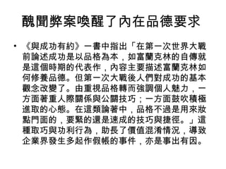醜聞弊案喚醒了內在品德要求
• 《與成功有約》一書中指出「在第一次世界大戰
  前論述成功是以品格為本，如富蘭克林的自傳就
  是這個時期的代表作，內容主要描述富蘭克林如
  何修養品德。但第一次大戰後人們對成功的基本
  觀念改變了。由重視品格轉而強調個人魅力，一
  方面著重人際關係與公關技巧；一方面鼓吹積極
  進取的心態。在這類論著中，品格不過是用來妝
  點門面的，要緊的還是速成的技巧與捷徑。」這
  種取巧與功利行為，助長了價值混淆情況，導致
  企業界發生多起作假帳的事件，亦是事出有因。
 