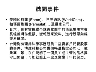 醜聞事件
• 美國的恩龍 (Enron) 、世界通訊 (WorldCom) 、
  帕瑪雷集團 (Parmalat)… 這幾家公司。
• 日本，則有曾蟬聯全球首富四年的西武集團前會
  長堤義明作假帳、謊報股東資料、進行股票內線
  交易醜聞。
• 台灣則有理律法律事務所員工盜賣客戶託管股票
  的事件、博達科技公司做假帳遭掏空公司七十億
  元案…等，在在說明了一個員工或主管的品格操
  守出問題，可能就賠上一家企業幾十年的努力。
 