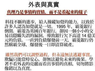 外表與真實
 真理乃是事情的實情，而不是看起來的樣子

　科技不斷的進步，給人操縱知覺的能力，以致於
 許多人認為知覺就是一切。 1995 年，霸菱銀行
 倒閉．霸菱為英國百年銀行，卻因一個小小的交
 易員隱瞞失誤的漏洞，導致銀行欠下高達 14 億美
 元的負債。一直到負債爆發前一天，霸菱銀行仍
 然稱霸全球，爆發後一日即清算破產。　　　　
 　　　　
 雖然我們可以調整過程，但永遠無法逃避事實。
 欺騙只能當時安心，卻無法避免未來的後果。學
 著不看外表的亮麗而看出事情的真相，切勿將影
 像錯以為真實。
 