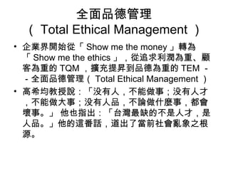 全面品德管理
  （ Total Ethical Management ）
• 企業界開始從「 Show me the money 」轉為
  「 Show me the ethics 」，從追求利潤為重、顧
  客為重的 TQM ，擴充提昇到品德為重的 TEM －
  －全面品德管理（ Total Ethical Management ）
• 高希均教授說：「没有人，不能做事；没有人才
  ，不能做大事；没有人品，不論做什麼事，都會
  壞事。」 他也指出：「台灣最缺的不是人才，是
  人品。」他的這番話，道出了當前社會亂象之根
  源。
 