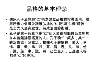 品格的基本理念
• 儒家孔子思想將“仁”視為建立品格的指導原則。儒
  家所極力倡導並踐履弘揚的“仁愛”與“仁義”精神，
  是士大夫立身處世、為政治國的指引。
• 孔子是第一個真正把“仁”納入道德規範體系並對其
  在本義蘊延展拓寬的人。孔子論“仁”頗多，其“仁”
  的涵義也十分寬泛，根據孔子的解釋，愛人，孝
  悌、禮、義、忠、恕、寬、信、溫、良、恭、儉
  、讓、慈、惠、誠、和，已立立人，已達達人等
  都是“仁”的表現。
 
