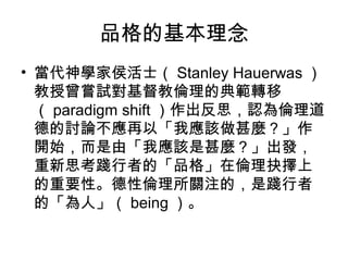 品格的基本理念
• 當代神學家侯活士（ Stanley Hauerwas ）
  教授曾嘗試對基督教倫理的典範轉移
  （ paradigm shift ）作出反思，認為倫理道
  德的討論不應再以「我應該做甚麼？」作
  開始，而是由「我應該是甚麼？」出發，
  重新思考踐行者的「品格」在倫理抉擇上
  的重要性。德性倫理所關注的，是踐行者
  的「為人」（ being ）。
 