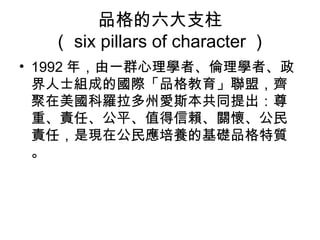 品格的六大支柱
  （ six pillars of character ）
• 1992 年，由一群心理學者、倫理學者、政
  界人士組成的國際「品格教育」聯盟，齊
  聚在美國科羅拉多州愛斯本共同提出：尊
  重、責任、公平、值得信賴、關懷、公民
  責任，是現在公民應培養的基礎品格特質
  。
 