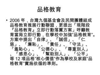 品格教育
• 2006 年，台灣九個基金會及民間團體組成
  品格教育推展行動聯盟，更提出「現階段
  『品格教育』立即行動落實方案」呼籲教
  育當局立即行動，在學校中加強”品格教育”。
  方案中提出「自律」、「誠信」、「仁
  慈」、「廉恥」、「責任」、「守法」、
  「羞恥心」、「公德心」、「尊重別人」
  、「感恩心」、「幫助別人」、「公平」
  等 12 項品格”核心價值”作為學校及家庭”品
  格教育”實施依循的準則。
 