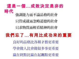 這是一個…成敗決定是非的
時代
  強調能力而不論品格的社會
  只管成就而忽略道德的社會
  只求物質而輕看精神的社會

我們忘了…有用比成功來的重要
 良好的品格比各種才藝更重要
 學會做人比會做很多事更重要
 贏在終點比贏在起跑點更重要
 