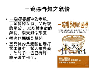 一碗陽春麵之親情
• 一碗陽春麵中的孝親、
  手足間的互助、父母親
  的堅毅， 以及對生命的
  熱忱、樂天知命態度
• 罹癌的媽媽吳慧萍
• 五兄妹的父親魏伯彥打
  零工維生，幫人噴農藥
  、砍竹子，但已有好一
  陣子沒工作了。
 