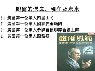 鮑爾的過去、現在及未來
☼   美國第一位黑人四星上將
☼   美國第一位黑人國家安全顧問
☼   美國第一位黑人參謀首長聯席會議主席
☼   美國第一位黑人國務卿
 