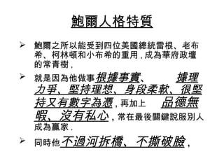 鮑爾人格特質
 鮑爾之所以能受到四位美國總統雷根、老布
  希、柯林頓和小布希的重用 , 成為華府政壇
  的常青樹 ,
 就是因為他做事根據事實、       據理
 力爭、堅持理想、身段柔軟、很堅
 持又有數字為憑 , 再加上 品德無
 暇、沒有私心 , 常在最後關鍵說服別人
 成為贏家 .
 同時他不過河拆橋、不撕破臉      ,
 