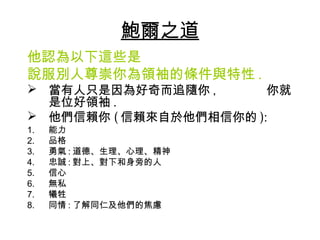 鮑爾之道
他認為以下這些是
說服別人尊崇你為領袖的條件與特性 .
 當有人只是因為好奇而追隨你 ,       你就
  是位好領袖 .
 他們信賴你 ( 信賴來自於他們相信你的 ):
1.   能力
2.   品格
3.   勇氣 : 道德、生理、心理、精神
4.   忠誠 : 對上、對下和身旁的人
5.   信心
6.   無私
7.   犧牲
8.   同情 : 了解同仁及他們的焦慮
 
