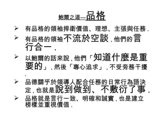 鮑爾之道—品格
 有品格的領袖捍衛價值、理想、主張與任務 .
 有品格的領袖不流於空談 , 他們的言
  行合一 .
 以鮑爾的話來說 , 他們「知道什麼是重
  要的」 , 然後「專心追求」 , 不受旁務干擾
  .
 品德關乎於領導人配合任務的日常行為語決
  定 , 也就是說到做到、不敷衍了事 .
 品格就是言行一致、明確和誠實 , 也是建立
  榜樣並重視價值 .
 