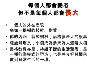 每個人都會變老
   但不是每個人都會 長大

• 一個人的外在表現
  猶如一棵樹的枝幹、樹葉
• 他的內涵，就如樹根，品格就是人的根基
• 隨歲月增長，小樹成為参天為人遮陽大樹
• 品格教育亦是，持續不斷的生活薰陶，是
  一種行為模式的塑造，也是將良好習慣落
  實到日常生活的一環。
 