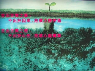 世出世間之事 -
  不出於因果 . 故業力勝神通

世出世間之理 -
  不出於心性 . 故唯心能轉業
 