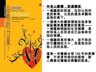 • 作者山繆爾．斯邁爾斯
• 一個國家的前途，在於公民所
  受的教育、公民的遠見卓識和
  品格的高下。
• 一個偉大的國家領袖在他身後
  留給國家最寶貴的財富是——
  一個毫無瑕疵的生活楷模，是
  所有後人在形成自己品格時仿
  效的榜樣。
• 一個國家是否偉大，並不取決
  於它疆域的大小，而是取決於
  他人民的品格。
  　　
  這是一本暢銷全球 130 年的美德
  書，不受原作時空的限制，對
  人類發出積極而樂觀的訊息。
 