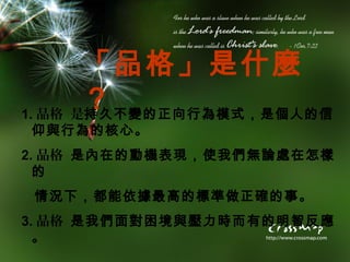 「品格」是什麼
       ？
1. 品格 是持久不變的正向行為模式，是個人的信
仰與行為的核心。
2. 品格 是內在的動機表現，使我們無論處在怎樣
  的
 情況下，都能依據最高的標準做正確的事。
3. 品格 是我們面對困境與壓力時而有的明智反應
  。
 