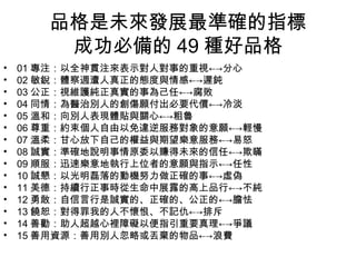 品格是未來發展最準確的指標
        成功必備的 49 種好品格
•   01 專注：以全神貫注來表示對人對事的重視←→分心
•   02 敏銳：體察週遭人真正的態度與情感←→遲鈍
•   03 公正：視維護純正真實的事為己任←→腐敗
•   04 同情：為醫治別人的創傷願付出必要代價←→冷淡
•   05 溫和：向別人表現體貼與關心←→粗魯
•   06 尊重：約束個人自由以免違逆服務對象的意願←→輕慢
•   07 溫柔：甘心放下自己的權益與期望樂意服務←→易怒
•   08 誠實：準確地說明事情原委以賺得未來的信任←→欺瞞
•   09 順服：迅速樂意地執行上位者的意願與指示←→任性
•   10 誠懇：以光明磊落的動機努力做正確的事←→虛偽
•   11 美德：持續行正事時從生命中展露的高上品行←→不純
•   12 勇敢：自信言行是誠實的、正確的、公正的←→膽怯
•   13 饒恕：對得罪我的人不懷恨、不記仇←→排斥
•   14 善勸：助人超越心裡障礙以便指引重要真理←→爭議
•   15 善用資源：善用別人忽略或丟棄的物品←→浪費
 