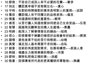 •   16 節儉：不容自己或別人有不必要的花費←→奢侈
•   17 知足：體認真幸福不受物質左右←→貪心
•   18 守時：在對的時間做對的事來表明對人的重視←→延誤
•   19 寬容：體認個人有不同層次的品格表現←→偏見
•   20 慎重：知道適時而動的重要性←→輕率
•   21 感恩：以言行讓人知道他曾如何使自己生命受益←→忘恩
•   22 智慧：超越現況觀察並回應人生處境←→愚蠢
•   23 明辨：能深入了解事情發生的緣由←→短視
•   24 信心：即使事情不樂觀仍確信好品格會有好結果←→猜測
•   25 謹慎：避免後果不佳的言行和態度←→幼稚
•   26 真愛：滿足別人基本需要不求回報←→自私
•   27 創意：從新的角度面對需求、任務和構想←→差強人意
•   28 熱誠：竭盡全力展現樂業的態度←→冷漠
•   29 節制：摒除私慾做正確的事←→放縱
•   30 敬重：因領導者所代表的更高權炳而尊敬他←→無禮
 