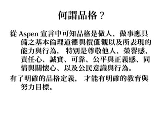 何謂品格 ?
從 Aspen 宣言中可知品格是做人、做事應具
  備之基本倫理道德 與價值 觀以及所表現的
  能力與行為， 特別是尊敬他人、榮譽感、
  責任心、誠實、可靠、公平與正義感、同
  情與關懷心、以及公民意識與行為。
有了明確的品格定義， 才能有明確的教育與
  努力目標。
 