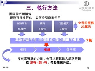 三、執行方法
    ˙團隊能力與績效
     研發可行性評估 – 如何吸引商家使用
         B2B平台   網站     行動網頁     全部的服務
                                  23萬元
         15萬/年   5萬/次   3萬/次



         雲端行銷平台 :三個模式+獨立關鍵字優化      7萬

          省時       省錢      效率高

         沒有高預算的企業，也可以輕鬆進入網路行銷
            從 沒有→到→有，帶動產業升級。
委員意見:1
                                   13
 