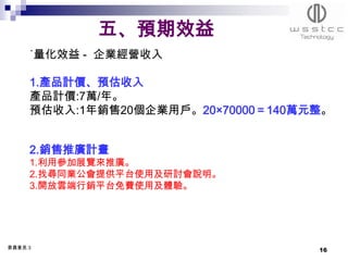五、預期效益
     ˙量化效益 - 企業經營收入

     1.產品計價、預估收入
     產品計價:7萬/年。
     預估收入:1年銷售20個企業用戶。20×70000＝140萬元整。


     2.銷售推廣計畫
     1.利用參加展覽來推廣。
     2.找尋同業公會提供平台使用及研討會說明。
     3.開放雲端行銷平台免費使用及體驗。




委員意見:3
                                    16
 