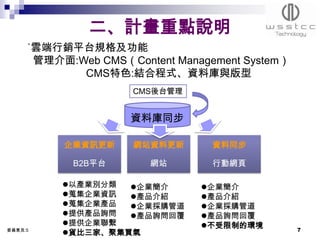 二、計畫重點說明
     ˙雲端行銷平台規格及功能
      管理介面:Web CMS（Content Management System）
            CMS特色:結合程式、資料庫與版型
                     CMS後台管理


                    資料庫同步

          企業資訊更新     網站資料更新      資料同步

            B2B平台      網站        行動網頁

          以產業別分類  企業簡介       企業簡介
          蒐集企業資訊  產品介紹       產品介紹
          蒐集企業產品  企業採購管道     企業採購管道
          提供產品詢問  產品詢問回覆     產品詢問回覆
          提供企業聯繫              不受限制的環境
委員意見:5                                          7
          貨比三家、聚集買氣
 
