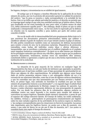 Tiempos Modernos 14 (2006/2)                                                                                   ISSN: 1699-7778
Resistencia estática: los negros colombianos contra la esclavitud: Cartagena y Mompox, siglo XVIII   Moisés MUNIVE CONTRERAS


los lugares, tiempos y circunstancias no se exhibió de igual manera.
        El castigo que se le impuso a Anselmo Miranda fue la aplicación de un buen
número de azotes, por eso la protesta del procurador general en calidad de protector
del esclavo: “que la pena es excesiva y nada correspondiente a la cortedad de los
hurtos. Este es un delito que admite parvedad de materia y el derecho no permite que
se imponga igual castigo al que roba una cantidad crecida que al ladrón ratero. Parece
que resultando ser las cosas hurtadas de muy poco valor, el ladrón menor de edad
(17), debía aminorarse aquella pena”40. Sin embargo, desde el plano en que se están
analizando o interpretando estos casos, no fue tan cierto lo expresado por la defensa
en relación con la supuesta sencillez y poca malicia por parte del esclavo para
concebir el delito.
         En vez de medir sólo la intencionalidad del acto propiamente dicho (esto es lo
que muestran los documentos primarios seleccionados), habría que calibrar o
establecer además el grado de madurez con el que intentó asestar el golpe al sistema.
El robo podría considerarse también como un mecanismo de defensa inconsciente
para resistir a través de otra vía la estructura esclavista. Dispositivos de protección
entendidos como luchas del individuo contra ideas y afectos dolorosos e
insoportables, que se movilizan o estimulan por el conflicto originado en el combate
entre impulsos instintivos contradictorios41. Es decir en su afán interno por disfrutar
de los privilegios naturales que ofrecía una vida libre, algunos negros que no pudieron
oponerse llanamente, terminaron, muchas veces sin entenderlo ellos mismos,
cometiendo delitos o agresiones a sujetos que de una u otra forma representaban a la
institución de la esclavitud.
6. APROVECHANDO LA CONFIANZA
        La situación de la gran mayoría de los esclavos en cualquier lugar de
Hispanoamérica fue dura, no solo por hecho de intrínseco que aparejaba su posición,
sino también por el mal trato recibido y por el bajo porcentaje de oportunidad de ser
libres que algunos de ellos experimentaran. Es probable que algunos amos hayan
dado en ciertos momentos mejores tratos a sus subyugados debido tal vez a la
cercanía de sus relaciones laborales, como fue el caso de algunos esclavos domésticos;
o que les concedían una que otra manumisión por sus buenos servicios y lealtad.
Pero, en primer lugar, esas actitudes no borraban la crueldad con que un buen
número de propietarios trataron a sus dominados42; y en segundo lugar el anhelo final
de todo esclavo era simplemente la libertad, romper las cadenas de opresión. Las
buenas o malas relaciones seguramente debieron ser una preocupación de segundo
orden. Por eso desde los primeros días de la colonización, algunos esclavos se
rebelaban contra sus amos huyendo a los montes para escapar del sistema y
convertirse en negros fugitivos, llamados desde entonces cimarrones; a pesar de que
el espectro del castigo estuviese latente. El Consejo de Indias, las reales audiencias,
los cabildos, virreyes y gobernadores se preocuparon constantemente por legislar
sobre los más variados aspectos de las actividades de los esclavos negros en América;
y las castigos correspondientes para los cimarrones no fueron la excepción. Las penas
más importantes para los fugitivos fueron: 50 azotes por 4 días de ausencia, 100
azotes y una calza de hierro en un pie por 8 días de ausencia, etc43. Los azotes se
contaban hasta 200 según el tiempo de ausencia.
40
   A.G.N. (Colombia). Colonia. Negros y esclavos de Bolívar. Tomo 8, folio 1098.
41
   FREUD, Anna, El yo y los mecanismos de defensa, Barcelona, Planeta-Agostini, 1985, p. 48.
42
    RUEDA MÉNDEZ, David, Esclavitud y sociedad en la provincia de Tunja siglo XVIII, Tunja,
Universidad Pedagógica y Tecnológica, 1995, pp. 114 y 119.

                                                                     10
 