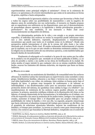 Tiempos Modernos 14 (2006/2)                                                                                   ISSN: 1699-7778
Resistencia estática: los negros colombianos contra la esclavitud: Cartagena y Mompox, siglo XVIII   Moisés MUNIVE CONTRERAS


experimentaban como principal religión el animismo31. Creen en la existencia de
dioses y se aproximan a él a través intermediarios que están en la naturaleza en forma
de genios, espíritus o hasta antepasados.
        Considerando la ignorancia relativa a las normas que favorecían a Pedro José
y todos los negros sobre sus posibilidades de manumitirse y ante la negativa de
algunos amos de socializarlas con sus esclavizados, el monarca en España propuso
que se capacitaran con suficiencia en las disposiciones, pues por el desconocimiento
se presentaban abusos opuestos a la legislación y demás providencias generales y
particulares32. En esta condición, le era necesario a Pedro José crear
inconscientemente un dispositivo de defensa.
         En determinados períodos de la vida y con arreglo a su propia estructura
específica, el individuo (los esclavos no serían la excepción) puede seleccionar entre
uno y otro método defensivo, represión, desplazamiento o transformación;
mecanismos que puede usar tanto en el combate como en la defensa33. Desde esta
perspectiva podría interpretarse el robo de la corona del niño Jesús y las velas
efectuado por el esclavo Pedro José. Él estaba rechazando indirectamente el sistema
que lo reprimía, eso es lo que en este estudio se denomina resistencia estática. Como
la religión era un elemento activo de esa estructura opresiva, a esta también había que
lanzarle dardos de inconformidad.
         Finalmente al subyugado se le condenó a la pena de 200 azotes por las calles
de la ciudad a voz de pregonero que montado en un burro publicaba el delito, y a 10
años de presidio a ración y sin sueldo en las obras de fortificación de la ciudad. De
todos modos el negro intentó lo que cualquier otro en su misma condición hubiera
hecho, socavar los cimientos del sistema esclavista, sin importar que fuese en forma
indirecta.
5. MALICIA EN EL ROBO
         La creación de un sentimiento de identidad y de comunidad entre los esclavos
africanos de América Latina fue esencial para su supervivencia como sociedad y como
grupo. Establecieron familias, educaron a sus hijos y tuvieron sus creencias, todo lo
cual daba legitimidad a sus vidas; sin embargo, éstas estaban en buena parte bajo el
imperio de otros. A quienes eran incapaces de conformarse o de refrenar su
individualidad, o tan desafortunados como para no encontrar cierta autonomía o
protección dentro del sistema, les quedaban como salidas la fuga o la rebelión34. Las
manifestaciones de resistencia de los esclavos negros pueden ubicarse en cuatro
acciones: la primera, oposición cotidiana evidente en la disminución del ritmo en las
labores, el manejo desacertado de las herramientas y la indisciplina en el trabajo, con
el fin de requerirle a los amos la anulación de los malos tratos, castigar a los capataces
crueles, aumentar el tiempo libre o el disponible para sus propios trabajos y las
posibilidades de visitar la familia o vivir con ella. La segunda, pequeño cimarronaje
que hacía referencia al abandono temporal del trabajo para tomarse un día libre, con
el propósito de solucionar situaciones laborales, mejorar las condiciones de las
familias y el tiempo para socializar. La tercera se conocía como gran cimarronaje que
incluía a los esclavos que buscaban la libertad definitiva, rompiendo con el control de
31
   MARTÍNEZ, Luz María, Negros en América, Madrid, MAPFRE, 1992, p. 28.
32
   PONCE, Marianela, El ordenamiento jurídico y el ejercicio del derecho de la libertad de los esclavos
en la provincia de Venezuela, Caracas, Biblioteca de la Academia Nacional de Historia, 1994, p. 40.
33
   FREUD, Anna, El yo y los mecanismos de defensa, Barcelona, Planeta-Agostini, 1985, p. 38.
34
   KLEIN, Herbert, La esclavitud africana en América Latina, Madrid, Alianza Editorial, 1986, p. 121.

                                                                      8
 