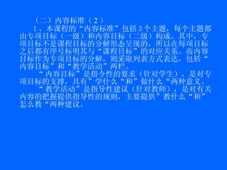 （二）内容标准（ 2 ） 1 、本课程的“内容标准”包括 3 个主题，每个主题都由专项目标（一级）和内容目标（二级）构成。其中，专项目标不是课程目标的分解形态呈现的，所以在每项目标之后都有序号标明其与“课程目标”的对应关系。而内容目标作为专项目标的分解，则采取列表方式表达，包括“内容目标”和“教学活动”两栏。 “ 内容目标”是指令性的要求（针对学生），是对专项目标的支撑，具有”学什么“和”做什么“两种意义。 “ 教学活动”是指导性建议（针对教师），是对有关内容的把握提供指导性的规则，主要提供”教什么“和”怎么教“两种建议。 