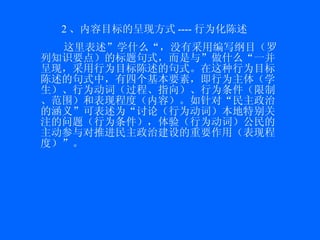 2 、内容目标的呈现方式 ---- 行为化陈述 这里表述”学什么“，没有采用编写纲目（罗列知识要点）的标题句式，而是与”做什么“一并呈现，采用行为目标陈述的句式。在这种行为目标陈述的句式中，有四个基本要素，即行为主体（学生）、行为动词（过程、指向）、行为条件（限制、范围）和表现程度（内容）。如针对“民主政治的涵义”可表述为“讨论（行为动词）本地特别关注的问题（行为条件），体验（行为动词）公民的主动参与对推进民主政治建设的重要作用（表现程度）”。 