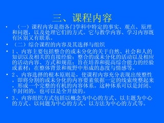 三、课程内容 （一）课程内容是指各门学科中特定的事实、观点、原理和问题，以及处理它们的方式。它与教学内容、学习内容既有区别又有联系。 （二）综合课程的内容及其选择与组织 1 、内容主要包括整合的或未分化的关于自然、社会和人的知识以及相关的直接经验；整合的或未分化的活动以及相应的活动内容、方式和规范；旨在培养和提高综合能力的经验或素材；在整体背景和视野中形成的态度与情感等。 2 、内容选择的根本原则是，使课程内容充分表现出统整性，即将分割的或未分化的内容要素依据一定的线索统整起来，形成一个完整的有机的内容体系。这种体系可以是封闭、半封闭的，也可以是全 开放 的。 3 、内容组织方式包括以概念为中心的方式、 以主题为中心的方式 、以问题为中心的方式、以方法为中心的方式等。 