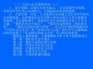 （三）历史与社会课程内容（ 1 ）  1 、设计思路：以现实生活为基点； 以公民教育为依据； 尊重初中学生身心发展特点；不刻意追求体系的建构 。 2 、主要内容：历史、人文地理以及其他人文社会科学相关知识和技能，包括现实社会生活和人类历史两个大学习和探究的领域。在内容标准中，对现实社会生活的探究分设三个学习主题：“我们在社会中成长”、“我们身边的经济、政治和文化”、 “我们生活的区域与环境”；对人类文明进程的探究由“中国历史与文化”和“世界历史与文化”两个学习主题构成。同时还设置了“社会探究技能与方法”学习的具体要求。 根据以上课程标准，上教版教科书作了如下的框架设计 第一册  我们在社会中成长 第二册  我们生活的区域与环境 第三册  中国古代社会与历史 第四册  中国近代社会与历史 第五册  世界历史与文化 第六册  人类的机遇与挑战 