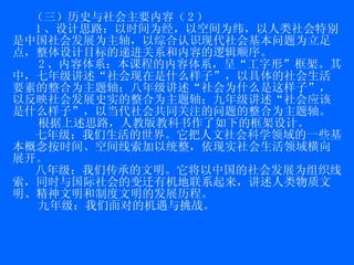 （三）历史与社会主要内容（ 2 ） 1 、设计思路：以时间为经，以空间为纬，以人类社会特别是中国社会发展为主轴，以综合认识现代社会基本问题为立足点，整体设计目标的递进关系和内容的逻辑顺序。  2 、内容体系：本课程的内容体系，呈“工字形”框架。其中，七年级讲述“社会现在是什么样子”，以具体的社会生活要素的整合为主题轴；八年级讲述“社会为什么是这样子”，以反映社会发展史实的整合为主题轴；九年级讲述“社会应该是什么样子”，以当代社会共同关注的问题的整合为主题轴。 根据上述思路，人教版教科书作了如下的框架设计。 七年级：我们生活的世界。它把人文社会科学领域的一些基本概念按时间、空间线索加以统整，依现实社会生活领域横向展开。 八年级：我们传承的文明。它将以中国的社会发展为组织线索，同时与国际社会的变迁有机地联系起来，讲述人类物质文明、精神文明和制度文明的发展历程。 九年级：我们面对的机遇与挑战。 