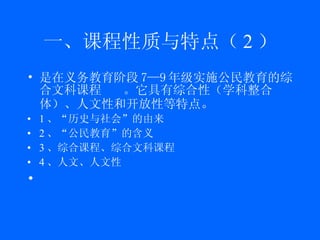一、课程性质与特点（ 2 ） 是在义务教育阶段 7—9 年级实施公民教育的综合文科课程 。它具有 综合性（ 学科整合体 ）、 人文性和开放性等特点 。 1 、“历史与社会”的由来 2 、“公民教育”的含义 3 、综合课程、综合文科课程 4 、人文、人文性 