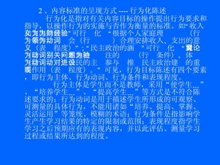 2 、内容标准的呈现方式 ---- 行为化陈述 行为化是指对有关内容目标的操作提出行为要求和指导，以操作行为的实施与否作为衡量的标准。 如“收入和支出的含义”可行为化为“根据个人家庭理财经验（行为条件），领会（行为动词）合理安排收入、支出的意义（表现程度）”；“民主政治的涵义”可行为化为“讨论（行为动词）本地特别关注的问题（行为条件），体验（行为动词）公民的主动参与对推进民主政治建设的重要作用（表现程度）。”  可见，行为目标陈述有四个要素，即 行为主体、行为动词、行为条件和表现程度。 行为主体 是学生而不是教师，采用“使学生 ﹍ ”、“培养学生 ﹍ ”、“提高学生 ﹍ ”等方式是不符合陈述要求的； 行为动词 是用于描述学生所形成的可观察、可测量的具体行为，不能用诸如“培养、提高、掌握、灵活运用”等笼统、模糊的术语； 行为条件 是指影响学生产生学习结果的特定的限制或范围； 表现程度 指学生学习之后预期应有的表现内容，并以此评估、测量学习过程或结果所达到的程度。 